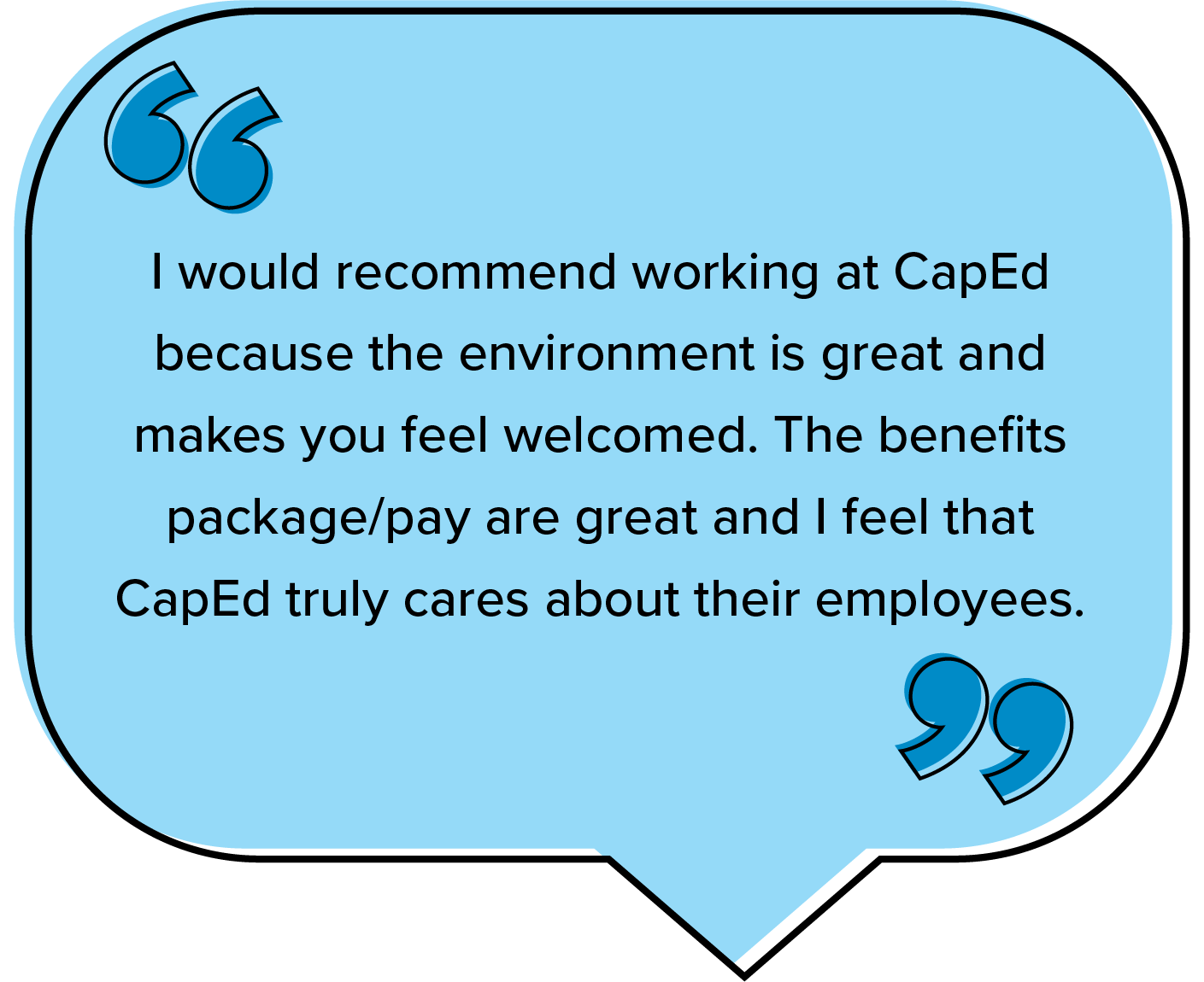I would recommend working at CapEd because the environment is great and makes you feel welcomed. The benefits package/pay are great and I feel that CapEd truly cares about their employees.