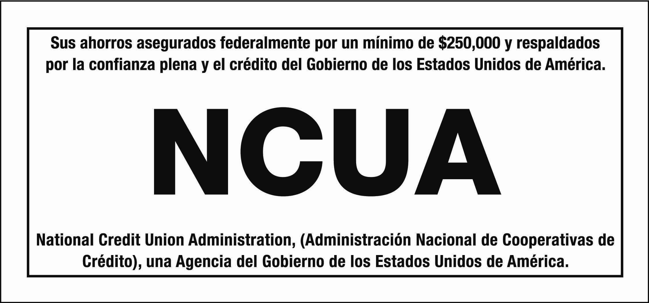 Sus ahorros asegurados federalmente por un minimo de $250,000 y respaldados por la confianza plena y el crédito del Gobierno de los Estados Unidos de América. NCUA. National Credit Union Administration, (Administración Nacional de Cooperativas de Crédito), una Agencia del Gobierno de los Estados Unidos de América.